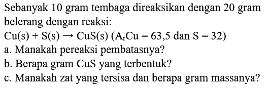 Sebanyak 10 gram tembaga direaksikan dengan 20 gram belerang dengan reaksi:
 Cu(s)+S(s) -> CuS(s)(Ar Cu=63,5.  dan  .S=32) 
a. Manakah pereaksi pembatasnya?
b. Berapa gram CuS yang terbentuk?
c. Manakah zat yang tersisa dan berapa gram massanya?