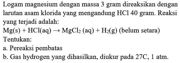 Logam magnesium dengan massa 3 gram direaksikan dengan larutan asam klorida yang mengandung  HCl 40  gram. Reaksi yang terjadi adalah:
 Mg(s)+HCl(aq) -> MgCl2(aq)+H2(g)(  belum setara  ) 
Tentukan:
a. Pereaksi pembatas
b. Gas hydrogen yang dihasilkan, diukur pada  27 C, 1 atm .