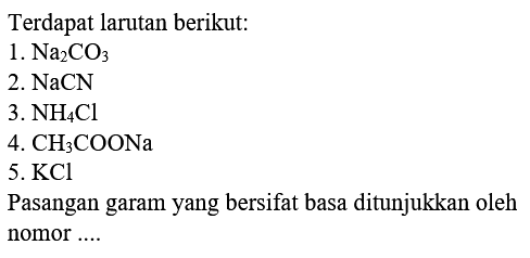 Terdapat larutan berikut:
1.  Na2CO3 
2.  NaCN 
3.  NH4 Cl 
4.  CH3COONa 
5.  KCl 
Pasangan garam yang bersifat basa ditunjukkan oleh nomor ....