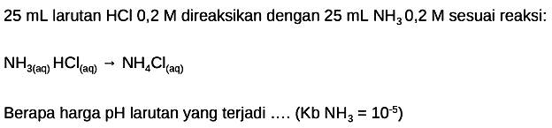  25 mL larutan HCl 0,2 M direaksikan dengan  25 mL NH3 0,2 M sesuai reaksi:
NH3   (aq)  HCl (aq)  -> NH4 Cl (aq) 
Berapa harga pH larutan yang terjadi .... ( Kb NH3=10^-5 )