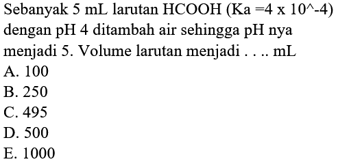 Sebanyak  5 mL larutan HCOOH(Ka=4 x 10^&wedge-4) 
dengan pH 4  ditambah air sehingga pH nya
menjadi 5 . Volume larutan menjadi .... mL
A. 100
B. 250
C. 495
D. 500
E. 1000