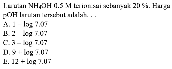 Larutan NH4 OH 0.5 M terionisai sebanyak  20 % . Harga pOH larutan tersebut adalah. ..
A.  1-log 7.07 
B.  2-log 7.07 
C.  3-log 7.07 
D.  9+log 7.07 
E.  12+log 7.07 