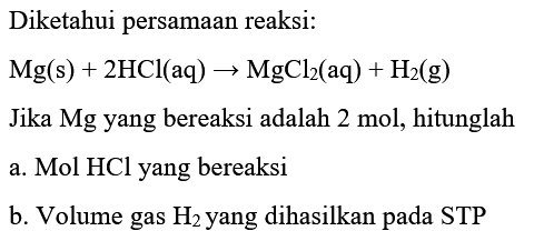 Diketahui persamaan reaksi:
 Mg(s)+2 HCl(aq) -> MgCl2(aq)+H2(g) 
Jika Mg yang bereaksi adalah 2 mol, hitunglah
a.  Mol HCl  yang bereaksi
b. Volume gas  H2  yang dihasilkan pada STP