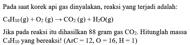 Pada saat korek api gas dinyalakan, reaksi yang terjadi adalah:  C4 H10(g)+O2(g) -> CO2(g)+H2 O(g) 
Jika pada reaksi itu dihasilkan 88 gram gas  CO2 . Hitunglah massa  C4 H10  yang bereaksi!  (ArC=12, O=16, H=1) 