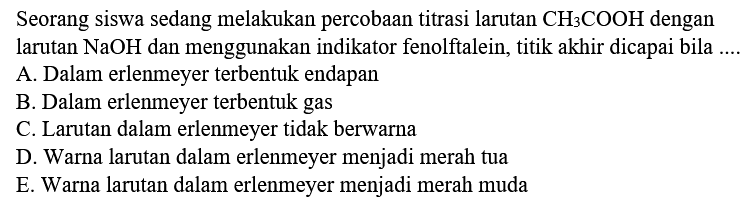 Seorang siswa sedang melakukan percobaan titrasi larutan CH3 COOH dengan larutan NaOH dan menggunakan indikator fenolftalein, titik akhir dicapai bila ....
A. Dalam erlenmeyer terbentuk endapan
B. Dalam erlenmeyer terbentuk gas
C. Larutan dalam erlenmeyer tidak berwarna
D. Warna larutan dalam erlenmeyer menjadi merah tua
E. Warna larutan dalam erlenmeyer menjadi merah muda