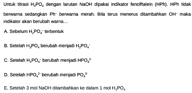 Untuk titrasi  H_(3) PO_(4)  dengan larutan  NaOH  dipakai indikator fenolftalein (HPh). HPh tidak berwarna sedangkan  Ph^(-) berwarna merah. Bila terus menerus ditambahkan  OH^(-) maka indikator akan berubah warna...
A. Sebelum  H_(2) PO_(4)^(-) terbentuk
B. Setelah  H_(3) PO_(4)  berubah menjadi  H_(2) PO_(4)/( )^(-) 
C. Setelah  H_(2) PO_(4)^(-) berubah menjadi  HPO_(4)/( )^(2-) 
D. Setelah  HPO_(4)/( )^(2-)  berubah menjadi  PO_(4)/( )^(3-) 
E. Setelah  3 ~mol NaOH  ditambahkan ke dalam  1 ~mol H_(3) PO_(4) 