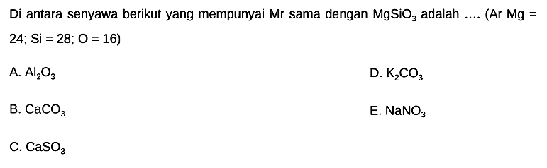 Di antara senyawa berikut yang mempunyai  Mr  sama dengan  MgSiO3  adalah  ...  (Ar Mg =  24 ; Si=28 ; O=16) 
A.  Al2 O3 
D.  K2 CO3 
B.  CaCO3 
E.  NaNO3 
C.  CaSO3 