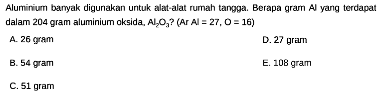 Aluminium banyak digunakan untuk alat-alat rumah tangga. Berapa gram Al yang terdapat dalam 204 gram aluminium oksida,  Al2 O3  ? (Ar  Al=27, O=16  )
A. 26 gram
D. 27 gram
B. 54 gram
E. 108 gram
C. 51 gram