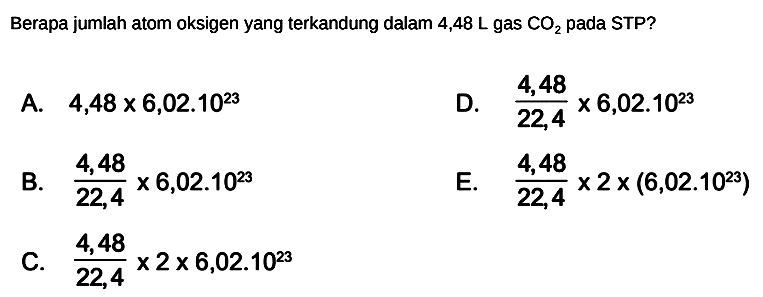 Berapa jumlah atom oksigen yang terkandung dalam  4,48 L  gas  CO2  pada STP?
A.  4,48 x 6,02.10^(23) 
D.  (4,48)/(22,4) x 6,02.10^(23) 
B.  (4,48)/(22,4) x 6,02.10^(23) 
E.  (4,48)/(22,4) x 2 x(6,02.10^(23)) 
C.  (4,48)/(22,4) x 2 x 6,02.10^(23) 