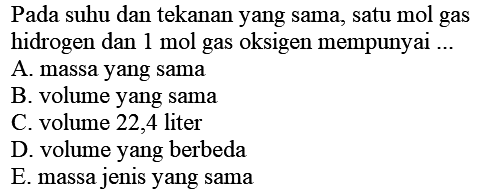 Pada suhu dan tekanan yang sama, satu mol gas hidrogen dan  1 mol  gas oksigen mempunyai ...
A. massa yang sama
B. volume yang sama
C. volume 22,4 liter
D. volume yang berbeda
E. massa jenis yang sama