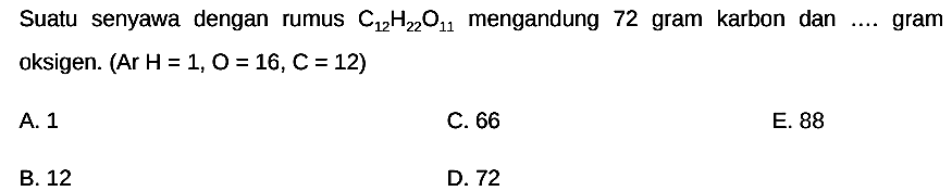 Suatu senyawa dengan rumus  C12 H22) O11  mengandung 72 gram karbon dan .... gram oksigen. (Ar H=1,  O=16, C=12  )
A. 1
C. 66
E. 88
B. 12
D. 72