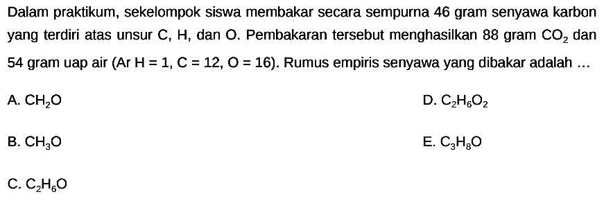 Dalam praktikum, sekelompok siswa membakar secara sempurna 46 gram senyawa karbon yang terdiri atas unsur  C, H , dan  O .  Pembakaran tersebut menghasilkan 88 gram  CO2  dan 54 gram uap air (Ar  H=1, C=12, O=16  ). Rumus empiris senyawa yang dibakar adalah ...
A.  CH2 O 
D.  C2 H6 O2 
B.  CH3 O 
E.  C3 H8 O 
C.  C2 H6 O 