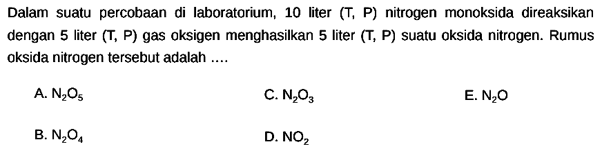 Dalam suatu percobaan di laboratorium, 10 liter  (T, P)  nitrogen monoksida direaksikan dengan 5 liter (T, P) gas oksigen menghasilkan 5 liter (T, P) suatu oksida nitrogen. Rumus oksida nitrogen tersebut adalah ....
A.  N2 O5 
C.  N2 O3 
E.  N2 O 
B.  N2 O4 
D.  NO2 