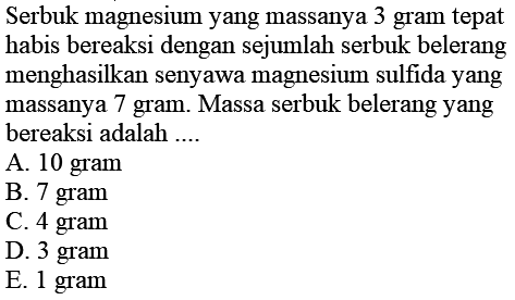 Serbuk magnesium yang massanya 3 gram tepat habis bereaksi dengan sejumlah serbuk belerang menghasilkan senyawa magnesium sulfida yang massanya 7 gram. Massa serbuk belerang yang bereaksi adalah ....
A. 10 gram
B. 7 gram
C. 4 gram
D. 3 gram
E. 1 gram