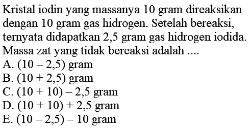 Kristal iodin yang massanya 10 gram direaksikan dengan 10 gram gas hidrogen. Setelah bereaksi, ternyata didapatkan 2,5 gram gas hidrogen iodida. Massa zat yang tidak bereaksi adalah ....
A.  (10-2,5)  gram
B.  (10+2,5)  gram
C.  (10+10)-2,5  gram
D.  (10+10)+2,5  gram
E.  (10-2,5)-10  gram