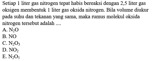 Setiap 1 liter gas nitrogen tepat habis bereaksi dengan 2,5 liter gas oksigen membentuk 1 liter gas oksida nitrogen. Bila volume diukur pada suhu dan tekanan yang sama, maka rumus molekul oksida nitrogen tersebut adalah ....
A.  N2 O 
B. NO
C.  N2 O3 
D.  NO2 
E.  N2 O5 