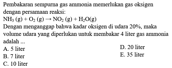 Pembakaran sempurna gas ammonia memerlukan gas oksigen dengan persamaan reaksi:
 NH3(g)+O2(g) -> NO2(g)+H2 O(g) 
Dengan menganggap bahwa kadar oksigen di udara  20 % , maka
volume udara yang diperlukan untuk membakar 4 liter gas ammonia adalah ...
A. 5 liter
D. 20 liter
B. 7 liter
E. 35 liter
C. 10 liter