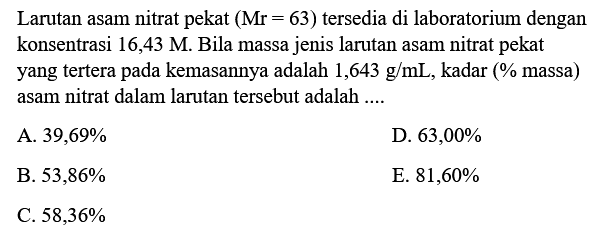 Larutan asam nitrat pekat  (Mr=63)  tersedia di laboratorium dengan konsentrasi  16,43 M . Bila massa jenis larutan asam nitrat pekat yang tertera pada kemasannya adalah  1,643 g / mL , kadar (% massa) asam nitrat dalam larutan tersebut adalah ....
A.  39,69 % 
D.  63,00 % 
B.  53,86 % 
E.  81,60 % 
C.  58,36 % 