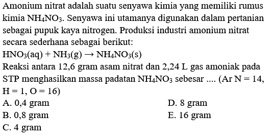 Amonium nitrat adalah suatu senyawa kimia yang memiliki rumus kimia  NH4 NO3 . Senyawa ini utamanya digunakan dalam pertanian sebagai pupuk kaya nitrogen. Produksi industri amonium nitrat secara sederhana sebagai berikut:
 HNO3(aq)+NH3(g) -> NH4 NO3(s) 
Reaksi antara 12,6 gram asam nitrat dan 2,24 L gas amoniak pada STP menghasilkan massa padatan  NH4 NO3  sebesar .... (Ar  N=14 ,  H=1, O=16) 
A. 0,4 gram
D. 8 gram
B. 0,8 gram
E. 16 gram
C. 4 gram