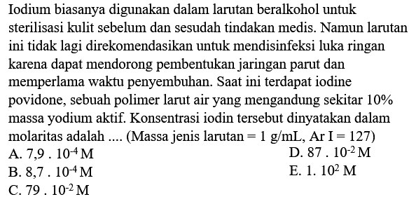 Iodium biasanya digunakan dalam larutan beralkohol untuk sterilisasi kulit sebelum dan sesudah tindakan medis. Namun larutan ini tidak lagi direkomendasikan untuk mendisinfeksi luka ringan karena dapat mendorong pembentukan jaringan parut dan memperlama waktu penyembuhan. Saat ini terdapat iodine povidone, sebuah polimer larut air yang mengandung sekitar  10 %  massa yodium aktif. Konsentrasi iodin tersebut dinyatakan dalam molaritas adalah .... (Massa jenis larutan  =1 g / mL, Ar I=127  )
A.  7,9 . 10^(-4) M 
D.  87.10^(-2) M 
B.  8,7.10^(-4) M 
E.  1.10^(2) M 
C.  79 . 10^(-2) M 