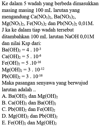 Ke dalam 5 wadah yang berbeda dimasukkan masing masing  100 ~mL  larutan yang mengandung  Ca(NO_(3))_(2), Ba(NO_(3))_(2) ,
 Mg(NO_(3))_(2), Fe(NO_(3))_(2) dan Pb(NO_(3))_(2)  0,01M.  J  ka ke dalam tiap wadah tersebut ditambahkan  100 ~mL  larutan  NaOH 0,01 M  dan nilai Ksp dari:
 Ba(OH)_(2)=4.10^(-3) 
 Ca(OH)_(2)=5.10^(-6) 
 Fe(OH)_(2)=5.10^(-16) 
 Mg(OH)_(2)=3.10^(-12) 
 Pb(OH)_(2)=3.10^(-16) 
Maka pasangan senyawa yang berwujud larutan adalah ..
A.  Ba(OH)_(2)  dan  Mg(OH)_(2) 
B.  Ca(OH)_(2)  dan  Ba(OH)_(2) 
C.  Pb(OH)_(2)  dan  Fe(OH)_(2) 
D.  Mg(OH)_(2)  dan  Pb(OH)_(2) 
E.  Fe(OH)_(2)  dan  Mg(OH)_(2) 