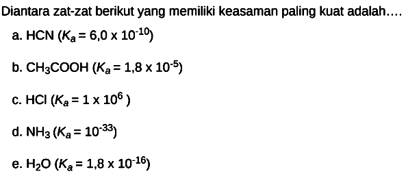 Diantara zat-zat berikut yang memiliki keasaman paling kuat adalah....
a.  HCN(Ka=6,0 x 10^(-10)) 
b.  CH3 COOH(Ka=1,8 x 10^(-5)) 
c.  HCl(Ka=1 x 10^(6)) 
d.  NH3(Ka=10^(-33)) 
e.  H2 O(Ka=1,8 x 10^(-16)) 