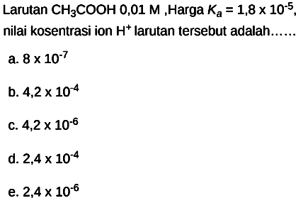 Larutan  CH3 COOH 0,01 M , Harga  Ka=1,8 x 10^(-5) ,
nilai kosentrasi ion  H^(+) larutan tersebut adalah......
a.  8 x 10^(-7) 
b.  4,2 x 10^(-4) 
C.  4,2 x 10^(-6) 
d.  2,4 x 10^(-4) 
e.  2,4 x 10^(-6) 