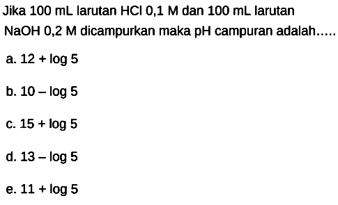 Jika  100 mL  larutan  HCl 0,1 M  dan  100 mL  larutan  NaOH 0,2 M  dicampurkan maka  pH  campuran adalah.....
a.  12+log 5 
b.  10-log 5 
c.  15+log 5 
d.  13-log 5 
e.  11+log 5 
