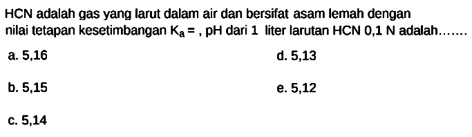 HCN adalah gas yang larut dalam air dan bersifat asam lemah dengan nilai tetapan kesetimbangan  Ka=, pH  dari 1 liter larutan  HCN 0,1 ~N  adalah.
a. 5,16
d. 5,13
b. 5,15
e. 5,12
c. 5,14
