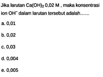 Jika larutan  Ca(OH)2 O, 02 M , maka konsentrasi ion  OH^- dalam larutan tersebut adalah......
a. 0,01
b. 0,02
c. 0,03
d. 0,004
e. 0,005