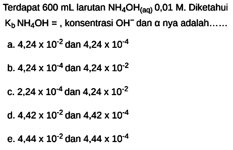 Terdapat  600 mL  larutan  NH4 OH_( {(aq) )) 0,01 M . Diketahui  Kb NH4 OH= , konsentrasi  OH^- dan  a  nya adalah......
a.  4,24 x 10^(-2)  dan  4,24 x 10^(-4) 
b.  4,24 x 10^(-4)  dan  4,24 x 10^(-2) 
c.  2,24 x 10^(-4)  dan  4,24 x 10^(-2) 
d.  4,42 x 10^(-2)  dan  4,42 x 10^(-4) 
e.  4,44 x 10^(-2)  dan  4,44 x 10^(-4) 