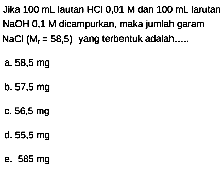 Jika  100 mL  lautan  HCl 0,01 M  dan  100 mL  larutan  NaOH  0,1 M dicampurkan, maka jumlah garam  NaCl(Mr=58,5)  yang terbentuk adalah.....
a.  58,5 mg 
b.  57,5 mg 
c.  56,5 mg 
d.  55,5 mg 
e.  585 mg 