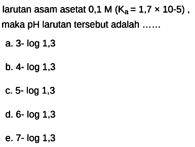 larutan asam asetat  0,1 M(Ka=1,7 x 10-5) , maka pH larutan tersebut adalah ......
a.  3-log 1,3 
b.  4-log 1,3 
c. 5-  log 1,3 
d.  6-log 1,3 
e.  7-log 1,3 