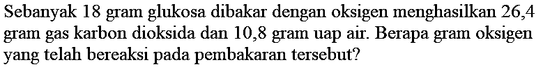 Sebanyak 18 gram glukosa dibakar dengan oksigen menghasilkan 26,4 gram gas karbon dioksida dan 10,8 gram uap air. Berapa gram oksigen yang telah bereaksi pada pembakaran tersebut?