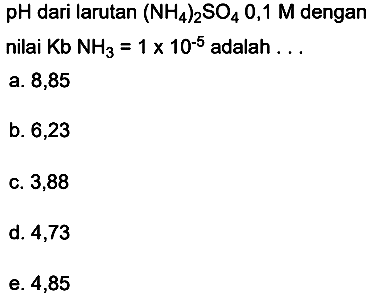  pH  dari larutan  (NH4)2 SO4 0,1 M  dengan
nilai  Kb NH3=1 x 10^(-5)  adalah ...
a. 8,85
b. 6,23
c. 3,88
d. 4,73
e. 4,85