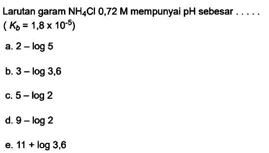 Larutan garam  NH4 Cl 0,72 M  mempunyai pH sebesar .....
 (Kb=1,8 x 10^(-5)) 
a.  2-log 5 
b.  3-log 3,6 
c.  5-log 2 
d.  9-log 2 
e.  11+log 3,6 