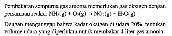 Pembakaran sempurna gas amonia memerlukan gas oksigen dengan persamaan reaksi:  NH3(g)+O2(g) -> NO2(g)+H2 O(g) 

Dengan menganggap bahwa kadar oksigen di udara  20 % , tentukan volume udara yang diperlukan untuk membakar 4 liter gas amonia.