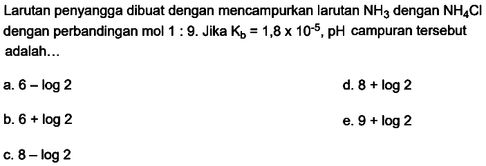 Larutan penyangga dibuat dengan mencampurkan larutan  NH_(3)  dengan  NH_(4) Cl  dengan perbandingan mol  1: 9 . Jika  K_(b)=1,8 x 10^(-5), pH  campuran tersebut adalah...
a.  6-log 2 
d.  8+log 2 
b.  6+log 2 
e.  9+log 2 
c.  8-log 2 