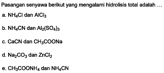 Pasangan senyawa berikut yang mengalami hidrolisis total adalah ...
a.  NH4 Cl  dan  AlCl3 
b.  NH4 CN  dan  Al2(SO4)3 
c.  CaCN  dan  CH3 COONa 
d.  Na2 CO3  dan  ZnCl2 
e.  CH3 COONH4  dan  NH4 CN 