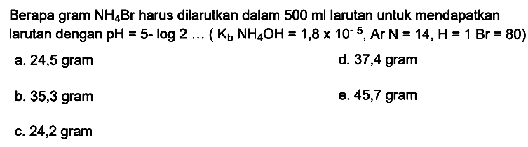 Berapa gram  NH_(4) Br  harus dilarutkan dalam  500 ml  larutan untuk mendapatkan larutan dengan  pH=5-log 2 ...(K_(b) NH_(4) OH=1,8 x 10^(-5), Ar N=14, H=1 Br=80) 
a. 24,5 gram
d. 37,4 gram
b. 35,3 gram
e.  45,7 gram 
c. 24,2 gram