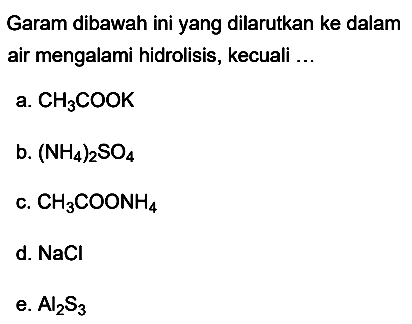 Garam dibawah ini yang dilarutkan ke dalam air mengalami hidrolisis, kecuali ...
a.  CH3 COOK 
b.  (NH4)2 SO4 
c.  CH3 COONH4 
d.  NaCl 
e.  Al2 S3 