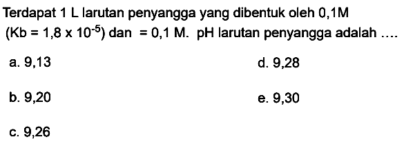 Terdapat  1 ~L  larutan penyangga yang dibentuk oleh  0,1 M   (Kb=1,8 x 10^(-5))  dan  =0,1 M .  pH  larutan penyangga adalah
a. 9,13
d. 9,28
b. 9,20
e. 9,30
c. 9,26