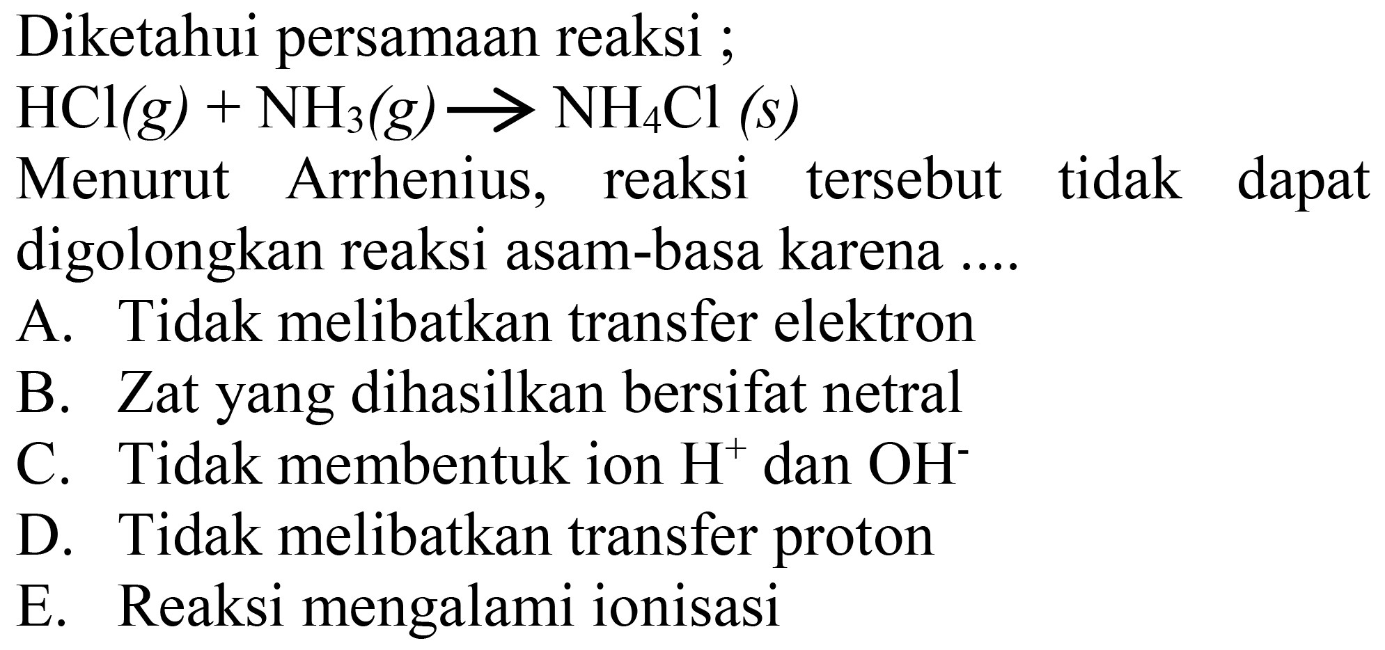 Diketahui persamaan reaksi;
 HCl(g)+NH3(g) -> NH4 Cl(s) 
Menurut Arrhenius, reaksi tersebut tidak dapat digolongkan reaksi asam-basa karena ....
A. Tidak melibatkan transfer elektron
B. Zat yang dihasilkan bersifat netral
C. Tidak membentuk ion  H^(+) dan  OH^- 
D. Tidak melibatkan transfer proton
E. Reaksi mengalami ionisasi