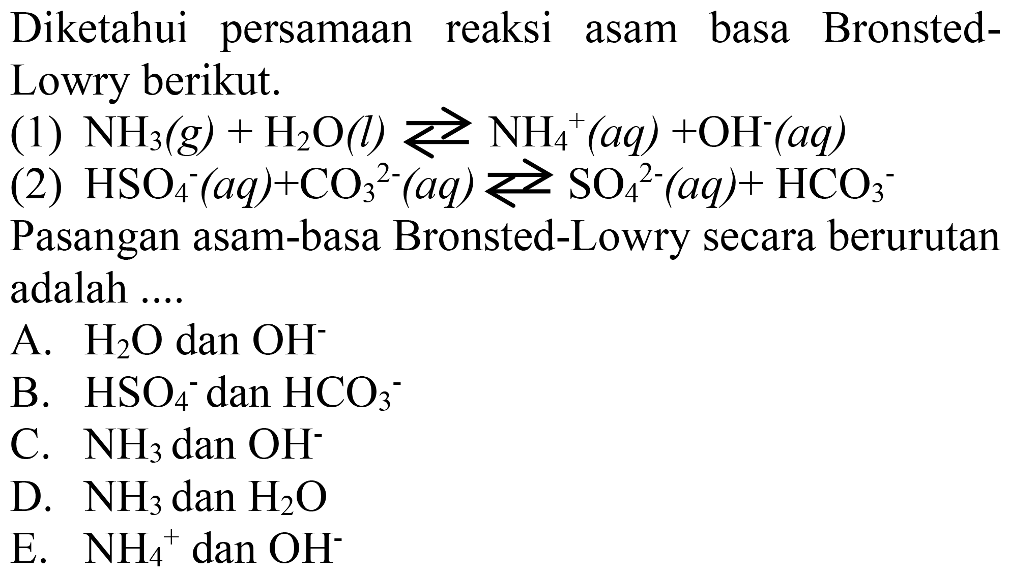 Diketahui persamaan reaksi asam basa BronstedLowry berikut.
(1)  NH3(g)+H2 O(l) <--> NH4^(+)(aq)+OH^-(aq) 
(2)  HSO4^-(aq)+CO3^(2-)(aq) <--> SO4^(2-)(aq)+HCO3^- 
Pasangan asam-basa Bronsted-Lowry secara berurutan adalah ....
A.  H2 O  dan  OH^- 
B.  HSO4^- dan  HCO3^- 
C.  NH3  dan  OH^- 
D.  NH3  dan  H2 O 
E.  NH4^(+) dan  OH^- 