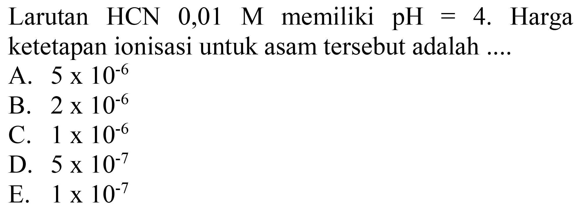 Larutan  HCN 0,01 M  memiliki  pH=4 .  Harga ketetapan ionisasi untuk asam tersebut adalah ....
A.  5 x 10^(-6) 
B.  2 x 10^(-6) 
C.  1 x 10^(-6) 
D.  5 x 10^(-7) 
E.  1 x 10^(-7) 