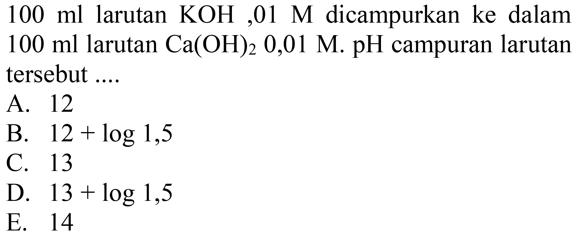  100 ml  larutan  KOH, 01 M  dicampurkan ke dalam  100 ml  larutan  Ca(OH)2 0,01 M . pH  campuran larutan tersebut ....
A. 12
B.  12+log 1,5 
C. 13
D.  13+log 1,5 
E. 14