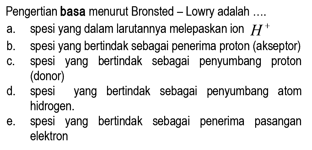 Pengertian basa menurut Bronsted - Lowry adalah ....
a. spesi yang dalam larutannya melepaskan ion  H^(+) 
b. spesi yang bertindak sebagai penerima proton (akseptor)
c. spesi yang bertindak sebagai penyumbang proton (donor)
d. spesi yang bertindak sebagai penyumbang atom hidrogen.
e. spesi yang bertindak sebagai penerima pasangan elektron