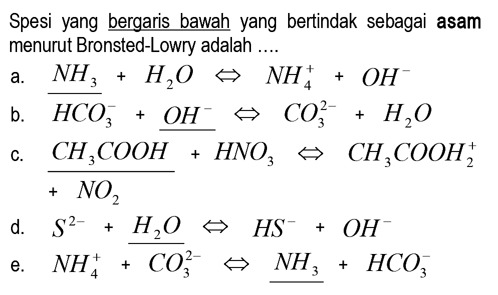 Spesi yang bergaris bawah yang bertindak sebagai asam menurut Bronsted-Lowry adalah ....
a.  NH3+H2 O <=> NH4^(+)+OH^- 
b.  HCO3^-+OH^- <=> CO3^(2-)+H2 O 
c.  (CH3 COOH)/(+NO2)+HNO3 <=> CH3 COOH2^(+) 
d.  S^(2-)+H2 O <=> H S^-+O H^- 
e.  NH4^(+)+{CO3^(2-)) <=> NH3^(+)+HCO3^- 