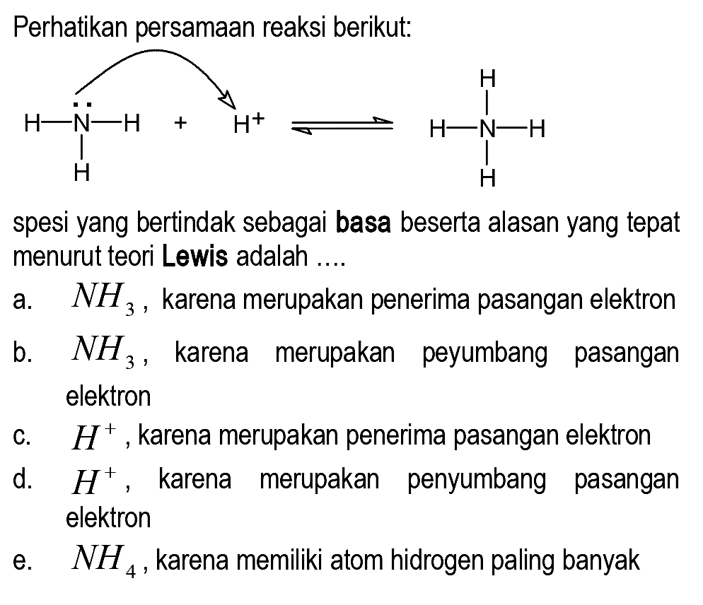 Perhatikan persamaan reaksi berikut:
C#CCO
spesi yang bertindak sebagai basa beserta alasan yang tepat menurut teori Lewis adalah ....
a.  NH3 , karena merupakan penerima pasangan elektron
b.  NH3 , karena merupakan peyumbang pasangan elektron
c.  H^(+) , karena merupakan penerima pasangan elektron
d.  H^(+) , karena merupakan penyumbang pasangan elektron
e.  NH4 , karena memiliki atom hidrogen paling banyak