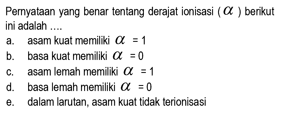 Pernyataan yang benar tentang derajat ionisasi  (a)  berikut ini adalah ....
a. asam kuat memiliki  a=1 
b.    basa kuat memiliki  a=0 
c.    asam lemah memiliki  a=1 
d. basa lemah memiliki  a=0 
e. dalam larutan, asam kuat tidak terionisasi